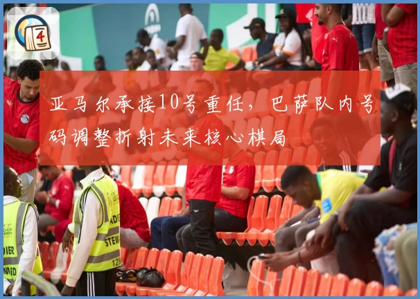 亚马尔承接10号重任，巴萨队内号码调整折射未来核心棋局