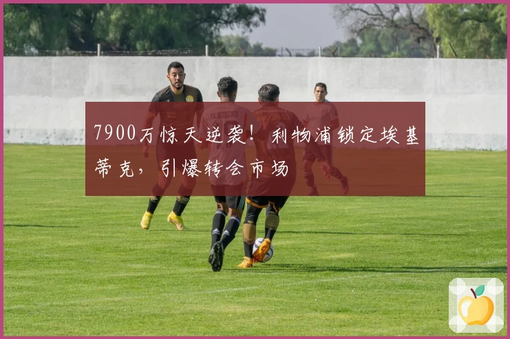 7900万惊天逆袭！利物浦锁定埃基蒂克，引爆转会市场