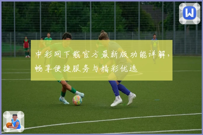 中彩网下载官方最新版功能详解，畅享便捷服务与精彩优选