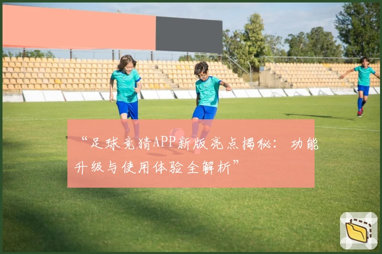 “足球竞猜APP新版亮点揭秘：功能升级与使用体验全解析”