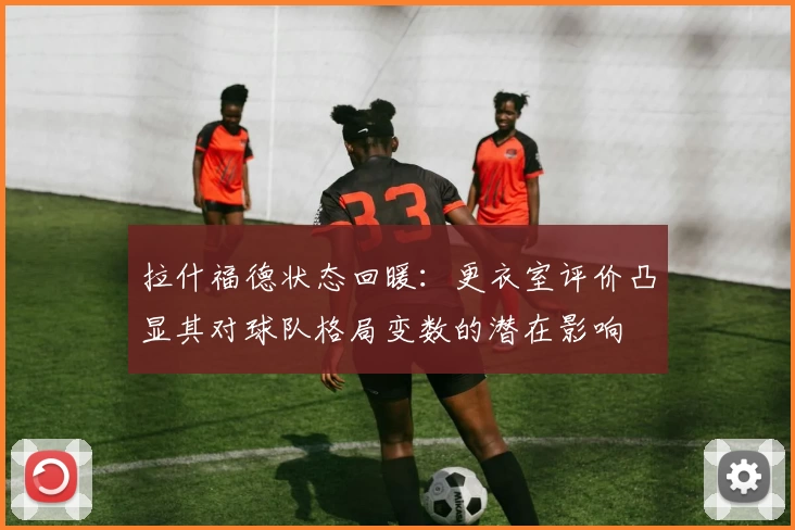 拉什福德状态回暖：更衣室评价凸显其对球队格局变数的潜在影响