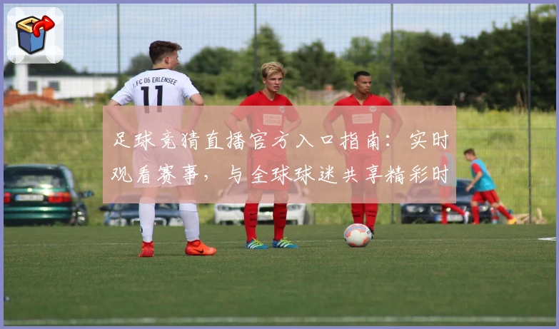 足球竞猜直播官方入口指南:实时观看赛事,与全球球迷共享精彩时刻