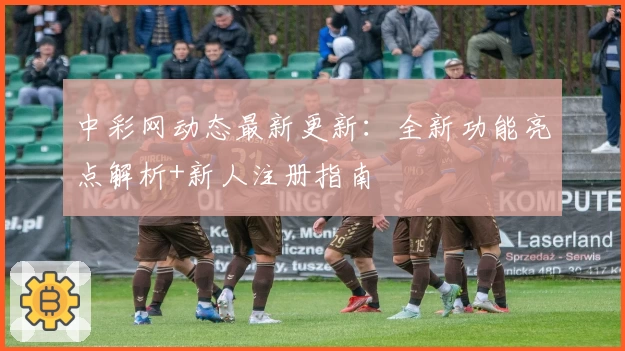 中彩网动态最新更新：全新功能亮点解析+新人注册指南
