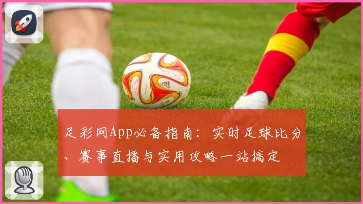 足彩网App必备指南：实时足球比分、赛事直播与实用攻略一站搞定