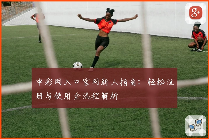中彩网入口官网新人指南：轻松注册与使用全流程解析